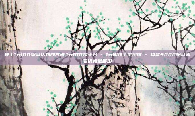 快手1元100粉丝活粉的方法,1元100赞平台 - 1元刷快手亲密度 抖音5000粉丝账号价格是多少  第1张