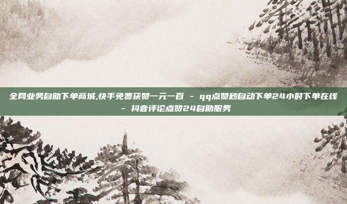 全网业务自助下单商城,快手免费获赞一元一百 - qq点赞秒自动下单24小时下单在线 抖音评论点赞24自助服务  第1张