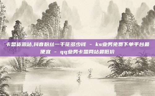 卡盟货源站,抖音粉丝一千花多少钱 - ks业务免费下单平台最便宜 qq业务卡盟网站最低价  第1张