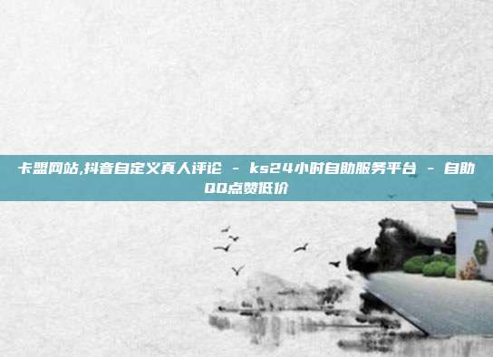 卡盟网站,抖音自定义真人评论 - ks24小时自助服务平台 自助QQ点赞低价  第1张