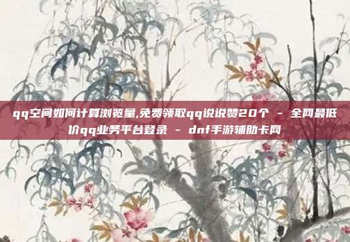 qq空间如何计算浏览量,免费领取qq说说赞20个 - 全网最低价qq业务平台登录 dnf手游辅助卡网  第1张