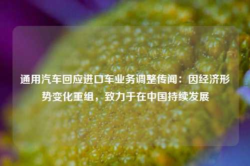通用汽车回应进口车业务调整传闻：因经济形势变化重组，致力于在中国持续发展  第1张