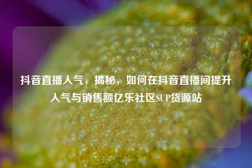 抖音直播人气	，揭秘，如何在抖音直播间提升人气与销售额亿乐社区SUP货源站  第1张