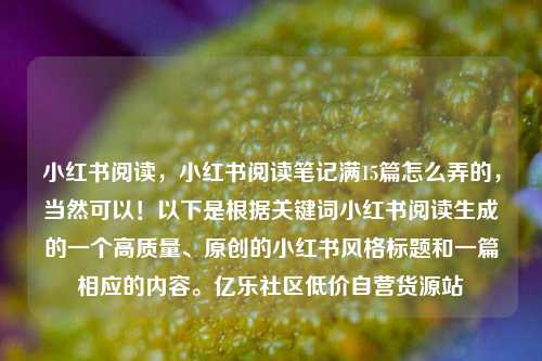 小红书阅读，小红书阅读笔记满15篇怎么弄的，当然可以！以下是根据关键词小红书阅读生成的一个高质量	、原创的小红书风格标题和一篇相应的内容。亿乐社区低价自营货源站  第1张