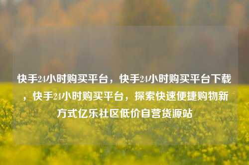 快手24小时购买平台，快手24小时购买平台下载，快手24小时购买平台	，探索快速便捷购物新方式亿乐社区低价自营货源站  第1张