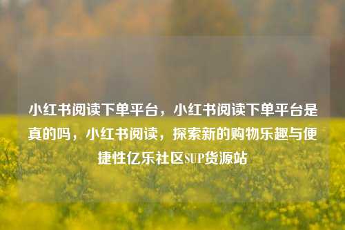 小红书阅读下单平台，小红书阅读下单平台是真的吗，小红书阅读	，探索新的购物乐趣与便捷性亿乐社区SUP货源站  第1张