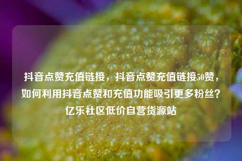 抖音点赞充值链接	，抖音点赞充值链接50赞，如何利用抖音点赞和充值功能吸引更多粉丝？亿乐社区低价自营货源站  第1张