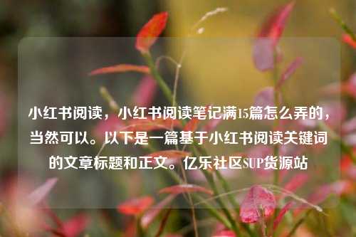 小红书阅读，小红书阅读笔记满15篇怎么弄的	，当然可以。以下是一篇基于小红书阅读关键词的文章标题和正文。亿乐社区SUP货源站  第1张