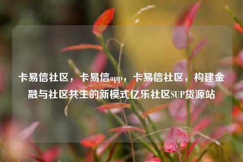 卡易信社区，卡易信app	，卡易信社区，构建金融与社区共生的新模式亿乐社区SUP货源站  第1张
