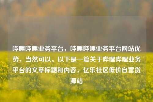 哔哩哔哩业务平台，哔哩哔哩业务平台网站优势	，当然可以	。以下是一篇关于哔哩哔哩业务平台的文章标题和内容，亿乐社区低价自营货源站  第1张