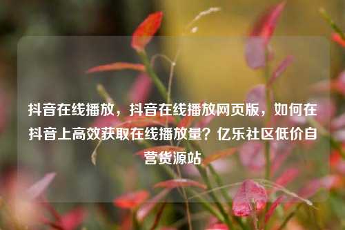 抖音在线播放，抖音在线播放网页版	，如何在抖音上高效获取在线播放量？亿乐社区低价自营货源站  第1张