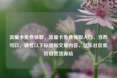 流量卡免费领取，流量卡免费领取入口，当然可以	，请看以下标题和文章内容，亿乐社区低价自营货源站  第1张