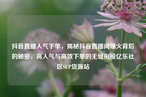抖音直播人气下单，揭秘抖音直播间爆火背后的秘密，高人气与高效下单的无缝衔接亿乐社区SUP货源站  第1张