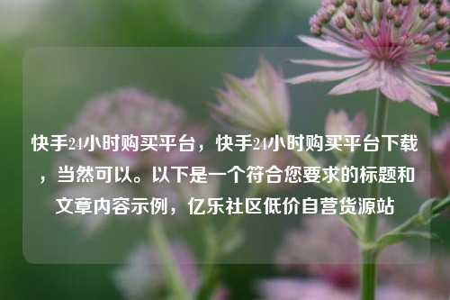 快手24小时购买平台，快手24小时购买平台下载，当然可以。以下是一个符合您要求的标题和文章内容示例	，亿乐社区低价自营货源站  第1张