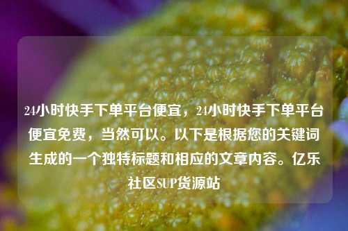 24小时快手下单平台便宜	，24小时快手下单平台便宜免费，当然可以。以下是根据您的关键词生成的一个独特标题和相应的文章内容	。亿乐社区SUP货源站  第1张