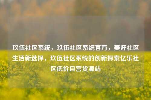 玖伍社区系统	，玖伍社区系统官方，美好社区生活新选择，玖伍社区系统的创新探索亿乐社区低价自营货源站  第1张