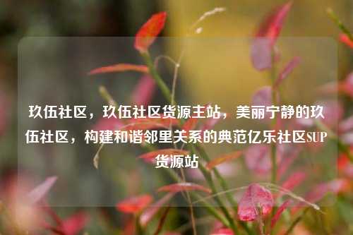 玖伍社区，玖伍社区货源主站，美丽宁静的玖伍社区，构建和谐邻里关系的典范亿乐社区SUP货源站  第1张