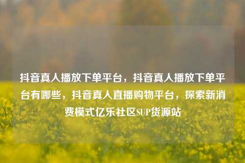 抖音真人播放下单平台，抖音真人播放下单平台有哪些，抖音真人直播购物平台	，探索新消费模式亿乐社区SUP货源站  第1张