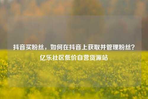 抖音买粉丝	，如何在抖音上获取并管理粉丝？亿乐社区低价自营货源站  第1张