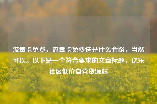 流量卡免费	，流量卡免费送是什么套路，当然可以。以下是一个符合要求的文章标题，亿乐社区低价自营货源站  第1张