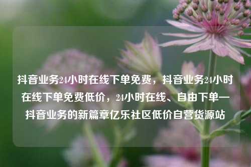 抖音业务24小时在线下单免费，抖音业务24小时在线下单免费低价	，24小时在线、自由下单—抖音业务的新篇章亿乐社区低价自营货源站  第1张