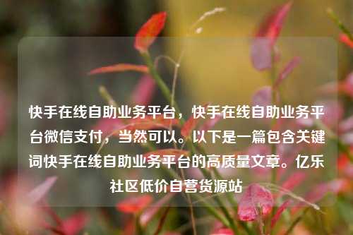 快手在线自助业务平台，快手在线自助业务平台微信支付	，当然可以	。以下是一篇包含关键词快手在线自助业务平台的高质量文章。亿乐社区低价自营货源站  第1张