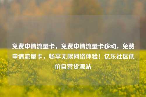 免费申请流量卡，免费申请流量卡移动	，免费申请流量卡，畅享无限网络体验！亿乐社区低价自营货源站  第1张
